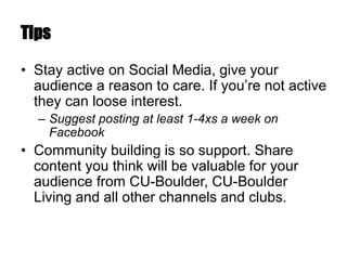 Tips
• Stay active on Social Media, give your
audience a reason to care. If you’re not active
they can loose interest.
– Suggest posting at least 1-4xs a week on
Facebook
• Community building is so support. Share
content you think will be valuable for your
audience from CU-Boulder, CU-Boulder
Living and all other channels and clubs.
 