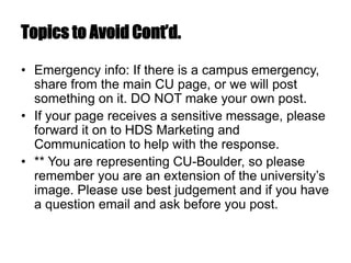 Topics to Avoid Cont’d.
• Emergency info: If there is a campus emergency,
share from the main CU page, or we will post
something on it. DO NOT make your own post.
• If your page receives a sensitive message, please
forward it on to HDS Marketing and
Communication to help with the response.
• ** You are representing CU-Boulder, so please
remember you are an extension of the university’s
image. Please use best judgement and if you have
a question email and ask before you post.
 