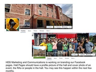 HDS Marketing and Communications is working on branding our Facebook
pages. Hall Pages should have a profile picture of the hall and cover photo of an
event, the RAs or people in the hall. You may see this happen within the next few
months.
 