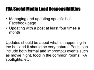 FDA Social Media Lead Responsibilities
• Managing and updating specific hall
Facebook page
• Updating with a post at least four times a
month
Updates should be about what is happening in
the hall and it should be very natural. Posts can
include both formal and impromptu events such
as movie night, food in the common rooms, RA
spotlights, etc.
 