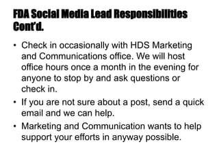 FDA Social Media Lead Responsibilities
Cont’d.
• Check in occasionally with HDS Marketing
and Communications office. We will host
office hours once a month in the evening for
anyone to stop by and ask questions or
check in.
• If you are not sure about a post, send a quick
email and we can help.
• Marketing and Communication wants to help
support your efforts in anyway possible.
 