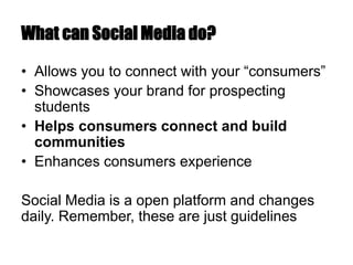 What can Social Media do?
• Allows you to connect with your “consumers”
• Showcases your brand for prospecting
students
• Helps consumers connect and build
communities
• Enhances consumers experience
Social Media is a open platform and changes
daily. Remember, these are just guidelines
 