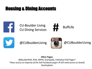 Housing & Dining Accounts
CU-Boulder Living
CU Dining Services
Other Pages:
@BoulderRHA, RHA, NRHH, Stampede, Individual Hall Pages*
*Have access to majority of the hall Facebook pages still need access to Sewall,
Buckingham
# BuffLife
@CUBoulderLiving @CUBoulderLiving
 