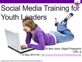Social Media Training for
Youth Leaders
Dr Bex Lewis, Digital Fingerprint
URL: http://j.mp/socmedyl
13 May 2014 for: http://www.churchcommstraining.org
Licensed under Creative Commons Attribution-NonCommercial-ShareAlike 4.0
 