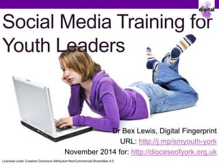 Social Media Training for 
Youth Leaders 
Dr Bex Lewis, Digital Fingerprint 
URL: http://j.mp/smyouth-york 
November 2014 for: http://dioceseofyork.org.uk 
Licensed under Creative Commons Attribution-NonCommercial-ShareAlike 4.0 
International 
 
