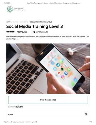 11/27/2018 Social Media Training Level 3 - London Institute of Business and Management and Management
https://www.libm.co.uk/course/social-media-training-level-3/ 1/14
HOME / COURSE / MARKETING / SOCIAL MEDIA TRAINING LEVEL 3
Social Media Training Level 3
( 7 REVIEWS )  647 STUDENTS
Master the strategies of social media marketing and boost the sales of your business with the course. The
course helps …

£21.00£309.00
1 YEAR
TAKE THIS COURSE
 