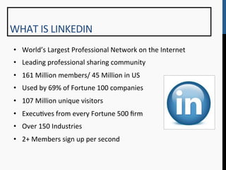 WHAT	
  IS	
  LINKEDIN	
  
 •  World’s	
  Largest	
  Professional	
  Network	
  on	
  the	
  Internet	
  
 •  Leading	
  professional	
  sharing	
  community	
  
 •  161	
  Million	
  members/	
  45	
  Million	
  in	
  US	
  
 •  Used	
  by	
  69%	
  of	
  Fortune	
  100	
  companies	
  
 •  107	
  Million	
  unique	
  visitors	
  
 •  Execu9ves	
  from	
  every	
  Fortune	
  500	
  ﬁrm	
  
 •  Over	
  150	
  Industries	
  
 •  2+	
  Members	
  sign	
  up	
  per	
  second	
  
 