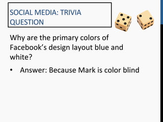 SOCIAL	
  MEDIA:	
  TRIVIA	
  
QUESTION	
  
Why	
  are	
  the	
  primary	
  colors	
  of	
  
Facebook’s	
  design	
  layout	
  blue	
  and	
  
white?	
  
•  Answer:	
  Because	
  Mark	
  is	
  color	
  blind	
  
 