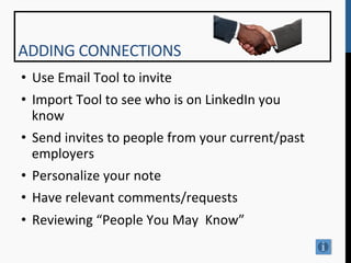 ADDING	
  CONNECTIONS	
  
•  Use	
  Email	
  Tool	
  to	
  invite	
  
•  Import	
  Tool	
  to	
  see	
  who	
  is	
  on	
  LinkedIn	
  you	
  
   know	
  
•  Send	
  invites	
  to	
  people	
  from	
  your	
  current/past	
  
   employers	
  
•  Personalize	
  your	
  note	
  
•  Have	
  relevant	
  comments/requests	
  
•  Reviewing	
  “People	
  You	
  May	
  	
  Know”	
  
	
  
 