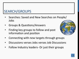 SEARCH/GROUPS	
  
•  Searches:	
  Saved	
  and	
  New	
  Searches	
  on	
  People/
   Jobs	
  
•  Groups	
  &	
  Ques9ons/Answers	
  
•  Finding	
  key	
  groups	
  to	
  follow	
  and	
  post	
  
   informa9on	
  and	
  posi9on	
  
•  Connec9ng	
  with	
  new	
  targets	
  through	
  groups	
  
•  Discussions	
  verses	
  Jobs	
  verses	
  Job	
  Discussions	
  
•  Follow	
  Industry	
  leaders-­‐	
  Or	
  just	
  their	
  groups	
  

	
  
 