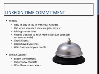 LINKEDIN	
  TIME	
  COMMITMENT	
  
•  Weekly	
  	
  
     •  How	
  to	
  stay	
  in	
  touch	
  with	
  your	
  network	
  
     •  Use	
  when	
  you	
  need	
  verses	
  regular	
  review	
  
     •  Adding	
  connec9ons	
  
     •  Pos9ng	
  Updates	
  to	
  Your	
  Proﬁle	
  (Not	
  just	
  open	
  job	
  
        announcements)	
  
     •  Check	
  Events	
  
     •  Check	
  Saved	
  Searches	
  
     •  Who	
  has	
  viewed	
  your	
  proﬁle	
  
	
  
•  Once	
  A	
  Quarter	
  
     •  Export	
  Connec9ons	
  
     •  Import	
  new	
  contacts	
  
     •  Oﬀer	
  Recommenda9ons	
  
 