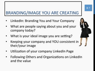 B?

BRANDING/IMAGE	
  YOU	
  ARE	
  CREATING	
  
•  LinkedIn:	
  Branding	
  You	
  and	
  Your	
  Company	
  
•  What	
  are	
  people	
  saying	
  about	
  you	
  and	
  your	
  
   company	
  today?	
  
•  What	
  is	
  your	
  ideal	
  image	
  you	
  are	
  seqng?	
  
•  Keeping	
  your	
  company	
  and	
  YOU	
  consistent	
  in	
  
   their/your	
  image	
  
•  U9liza9on	
  of	
  your	
  company	
  LinkedIn	
  Page	
  
•  Following	
  Others	
  and	
  Organiza9ons	
  on	
  LinkedIn	
  
   and	
  the	
  value	
  
 