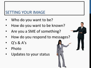 SETTING	
  YOUR	
  IMAGE	
  
•      Who	
  do	
  you	
  want	
  to	
  be?	
  
•      How	
  do	
  you	
  want	
  to	
  be	
  known?	
  
•      Are	
  you	
  a	
  SME	
  of	
  something?	
  
•      How	
  do	
  you	
  respond	
  to	
  messages?	
  
•      Q’s	
  &	
  A’s	
  
•      Photo	
  
•      Updates	
  to	
  your	
  status	
  
	
  
 