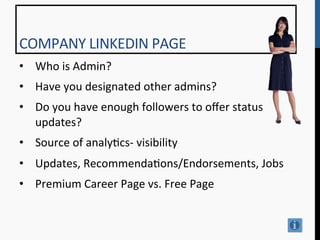 COMPANY	
  LINKEDIN	
  PAGE	
  
•  Who	
  is	
  Admin?	
  
•  Have	
  you	
  designated	
  other	
  admins?	
  
•  Do	
  you	
  have	
  enough	
  followers	
  to	
  oﬀer	
  status	
  
   updates?	
  
•  Source	
  of	
  analy9cs-­‐	
  visibility	
  
•  Updates,	
  Recommenda9ons/Endorsements,	
  Jobs	
  
•  Premium	
  Career	
  Page	
  vs.	
  Free	
  Page	
  
	
  
	
  
 