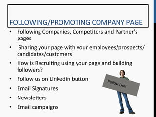 FOLLOWING/PROMOTING	
  COMPANY	
  PAGE	
  
•  Following	
  Companies,	
  Compe9tors	
  and	
  Partner’s	
  
   pages	
  
•  	
  Sharing	
  your	
  page	
  with	
  your	
  employees/prospects/
   candidates/customers	
  
•  How	
  is	
  Recrui9ng	
  using	
  your	
  page	
  and	
  building	
  
   followers?	
  
•  Follow	
  us	
  on	
  LinkedIn	
  bu[on	
             Follo
                                                               w   Us!!
•  Email	
  Signatures	
  
•  Newsle[ers	
  
•  Email	
  campaigns	
  
 