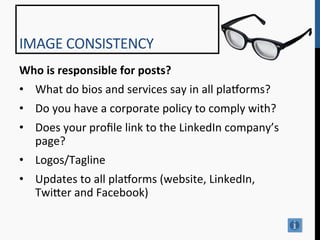 IMAGE	
  CONSISTENCY	
  
Who	
  is	
  responsible	
  for	
  posts?	
  
•  What	
  do	
  bios	
  and	
  services	
  say	
  in	
  all	
  pla^orms?	
  
•  Do	
  you	
  have	
  a	
  corporate	
  policy	
  to	
  comply	
  with?	
  
•  Does	
  your	
  proﬁle	
  link	
  to	
  the	
  LinkedIn	
  company’s	
  
   page?	
  
•  Logos/Tagline	
  
•  Updates	
  to	
  all	
  pla^orms	
  (website,	
  LinkedIn,	
  
   Twi[er	
  and	
  Facebook)	
  
	
  
 