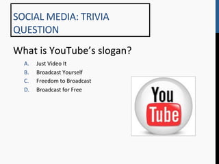 SOCIAL	
  MEDIA:	
  TRIVIA	
  
QUESTION	
  
What	
  is	
  YouTube’s	
  slogan?	
  
   A.    Just	
  Video	
  It	
  
   B.    Broadcast	
  Yourself	
  
   C.    Freedom	
  to	
  Broadcast	
  
   D.    Broadcast	
  for	
  Free	
  
 