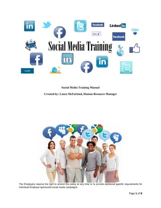 Social Media Training Manual
Created by: Laura McFarland, Human Resource Manager

The Employers reserve the right to amend this policy at any time or to provide additional specific requirements for
individual Employer-sponsored social media campaigns.

Page 1 of 8

 