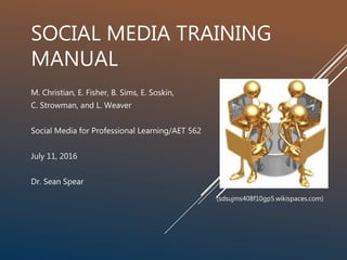 SOCIAL MEDIA TRAINING
MANUAL
M. Christian, E. Fisher, B. Sims, E. Soskin,
C. Strowman, and L. Weaver
Social Media for Professional Learning/AET 562
July 11, 2016
Dr. Sean Spear
(sdsujms408f10gp5.wikispaces.com)
 