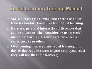  Social Learning: informal and there are no set 
time frames for classes like traditional learning 
 Barriers: personal interaction differences that 
can be a barrier when considering using social 
media for learning because some have more 
experience than others 
 Over coming : incorporate social learning into 
day-to-day requirements to gain employees trust 
they will use them for learning 
 