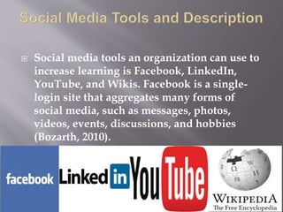  Social media tools an organization can use to 
increase learning is Facebook, LinkedIn, 
YouTube, and Wikis. Facebook is a single-login 
site that aggregates many forms of 
social media, such as messages, photos, 
videos, events, discussions, and hobbies 
(Bozarth, 2010). 
 