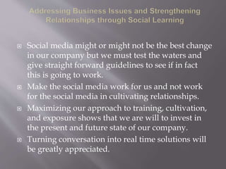  Social media might or might not be the best change 
in our company but we must test the waters and 
give straight forward guidelines to see if in fact 
this is going to work. 
 Make the social media work for us and not work 
for the social media in cultivating relationships. 
 Maximizing our approach to training, cultivation, 
and exposure shows that we are will to invest in 
the present and future state of our company. 
 Turning conversation into real time solutions will 
be greatly appreciated. 
 