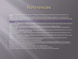  Bozarth, J. (2010). Social media for trainers: Techniques for enhancing and extending learning. San Francisco, CA: 
Pfieffer. 
 Bozarth, J. (2012). FROM TRADITIONAL INSTRUCTION TO INSTRUCTIONAL DESIGN 2.0. T+D, 66(3), 64-67. 
 Cobb, S. C. (2011). Social Presence, Satisfaction, and Perceived Learning of RN-to-BSN Students in Web-Based Nursing 
Courses. Retrieved from 
http://search.proquest.com.ezproxy.apollolibrary.com/education/docview/863645876/E3865F113067462FPQ/1?accou 
ntid=458 
 George, D. R., & Dellasega, C. (2011). Social media in medical education: two innovative pilot studies. Medical Education, 
45(11), 1158-1159. 
 Marvin, S. (2004). Viewing learning organizations through a social learning lens. Retrieved from 
http://search.proquest.com.ezproxy.apollolibrary.com/education/docview/215658204/E3865F113067462FPQ/10? 
accountid=458 
 McCartney, P. R. (2008, May/June). The new networking: Wikis: Virtual community collaborations. MCN, The American 
Journal of Maternal/Child Nursing, 33(3), 190. 
 Miller, M., & Nunn, G. D. (2001). Using group discussions to improve social problem-solving and learning. Education, 
121(3), 470-475. 
 Penley, L. E. (1978). STRUCTURING A GROUP'S COMMUNICATION FOR IMPROVED PROBLEM-SOLVING. Journal 
of Business Communication, 16(1), 25-37. 
 Raddaoui, A. (2013). The Disruptive Potential of e-Learning in Academe and Beyond: A Futuristic Perspective. 
Proceedings Of The International Conference On E-Learning, 386-392. 
 RedAnt (2014). Retrieved from: http://www.redant.com.au/ 
 Sissonen, M. (2013, June). Overcoming barriers to social learning and collaboration in health care. SAP Community 
Network retrieved from http://scn.sap.com/community/socialsoftware/blog/2013/06/28/overcoming-barriers-to-social- 
learning-and-collaboration-in-health-care 
 University of Phoenix (2014) Retrieved from http://www.phoenix.edu/ 
 Wal-Mart. Facebook (2014) Retrieved from https://www.facebook.com/Walmart 
 YouTube. Google App (2014). Retrieved from: https://www.youtube.com/user/GoogleApps 
