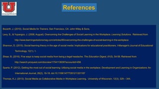 References
Bozarth, J. (2010). Social Media for Trainers. San Francisco, CA: John Wiley & Sons.
Levy, S., & Yupangco, J. (2008, August). Overcoming the Challenges of Social Learning in the Workplace. Learning Solutions. Retrieved from
http://www.learningsolutionsmag.com/articles/85/overcoming-the-challenges-of-social-learning-in the-workplace
Shannon, D. (2015). Social learning theory in the age of social media: Implications for educational practitioners. I-Manager's Journal of Educational
Technology, 12(1), 1.
Shear, B. (2016). Five ways to keep social media from being a legal headache. The Education Digest, 81(5), 54-58. Retrieved from
http://search.proquest.com/docview/1754113639?accountid=458
Sparta, P. (2012). Getting the most out of social learning: Utilizing social media in the workplace. Development and Learning in Organizations: An
International Journal, 26(2), 16-18. doi:10.1108/14777281211201187
Thomas, K.J. (2013). Social Media as Collaborative Media in Workplace Learning. University of Wisconsin, 12(3), 329 – 344.
 