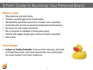 8 Point Guide to Bootstrap Your Personal Brand
Where to start
• 
• 
• 
• 
• 
• 
• 
• 

Stop planning and start doing
Position yourself against the brand leader
Be freakishly persistent (comment, re-tweet, ask a question)
Associate with winners (customers/employees/vendors/peers)
Do favors for free (read comments)
Be a connector to establish a strong peer group
Partner with bigger people (get a sense of what’s important)
Get a duck

Final thought
•  Follow	
  on	
  TwiMer/LinkedIn:	
  Find	
  out	
  their	
  interests,	
  the	
  kinds	
  
of	
  things	
  they	
  share,	
  and	
  most	
  importantly,	
  the	
  content	
  gets	
  
the	
  most	
  tracDon	
  from	
  their	
  audiences.	
  

30	
  

 