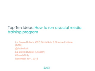 Top Ten Ideas: How to run a social media
training program
Liz Brown Bullock, CEO Social Arts & Science Institute
(SASI)
@lizbbullock
Liz Brown Bullock (LinkedIn)
#BrandsOnly
December 10th , 2013

 