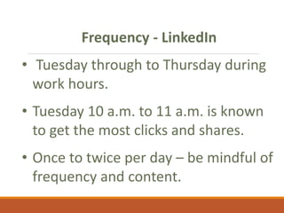 Frequency - LinkedIn
• Tuesday through to Thursday during
work hours.
• Tuesday 10 a.m. to 11 a.m. is known
to get the most clicks and shares.
• Once to twice per day – be mindful of
frequency and content.
 