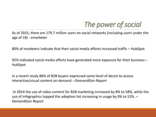 The power of social
As of 2015, there are 179.7 million users on social networks (including users under the
age of 18) - emarketer
80% of marketers indicate that their social media efforts increased traffic – HubSpot
92% indicated social media efforts have generated more exposure for their business –
HubSpot
In a recent study 86% of B2B buyers expressed some level of desire to access
interactive/visual content on demand. –DemandGen Report
In 2014 the use of video content for B2B marketing increased by 8% to 58%, while the
use of infographics topped the adoption list increasing in usage by 9% to 52%. –
DemandGen Report
 