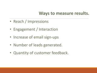 Ways to measure results.
• Reach / Impressions
• Engagement / Interaction
• Increase of email sign-ups
• Number of leads generated.
• Quantity of customer feedback.
 