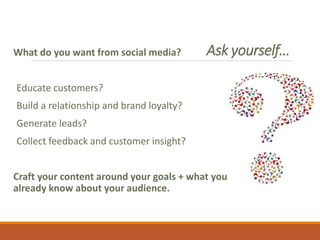 Ask yourself…What do you want from social media?
Educate customers?
Build a relationship and brand loyalty?
Generate leads?
Collect feedback and customer insight?
Craft your content around your goals + what you
already know about your audience.
 