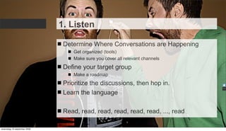 1. Listen

                              Determine Where Conversations are Happening
                                 Get organized (tools)
                                 Make sure you cover all relevant channels
                              Define your target group
                                 Make a roadmap
                              Prioritize the discussions, then hop in.
                              Learn the language

                              Read, read, read, read, read, read, ..., read

woensdag 16 september 2009
 