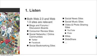 1. Listen

                              Both Web 2.0 and Web        Social News Sites
                              1.0 sites are relevant      Social Music Sites
                               Blogs and Forums /         Video & Photo Sharing
                               Discussion Boards          Sites
                               Consumer Review Sites        YouTube
                                                            Flickr
                               Social Networks / Online
                               Communities                Wikis
                                 Twitter                  SlideShare
                                 Facebook                 ...
                               Social Bookmarking Sites



woensdag 16 september 2009
 