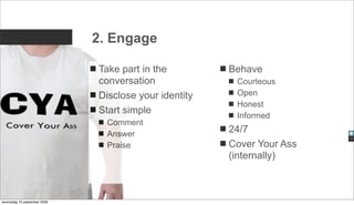 2. Engage

                             Take part in the         Behave
                             conversation              Courteous
                             Disclose your identity    Open
                                                       Honest
                             Start simple              Informed
                               Comment
                               Answer                 24/7
                               Praise                 Cover Your Ass
                                                      (internally)



woensdag 16 september 2009
 