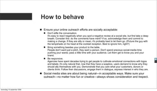 How to behave
                             Ensure your online outreach efforts are socially acceptable:
                                Don't stifle the conversation.
                                It's easy to react negatively when you spot a negative review at a social site, but first take a deep
                                breath. Consider this: do the comments have merit? If so, acknowledge them and commit to
                                making a change. If they are silly or mean, it's probably best to let them go. (Picture the guy with
                                the lampshade on his head at the cocktail reception. Best to ignore him, right?)
                                Bring something besides your product to the table.
                                People don't want just a pitch, they want a person. Don't spend precious social-media time
                                pushing your wares; pass a little time with your audience. Let them get to know you and your
                                brand.
                                Be responsive.
                                Agencies have spent decades trying to get people to cultivate emotional connections with logos
                                and labels; it's only natural that, now that they have a soapbox, users demand to know why they
                                should ally themselves with you. Demonstrate that you care what your customers, donors or
                                clients think: Follow their discussions, engage them in dialogue, express interest in who they are.
                             Social media sites are about being natural—in acceptable ways. Make sure your
                             outreach—no matter how fun or creative—always shows consideration and respect.



woensdag 16 september 2009
 