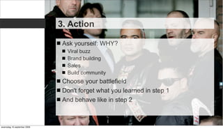 3. Action

                              Ask yourself: WHY?
                               Viral buzz
                               Brand building
                               Sales
                               Build community
                              Choose your battlefield
                              Don't forget what you learned in step 1
                              And behave like in step 2



woensdag 16 september 2009
 