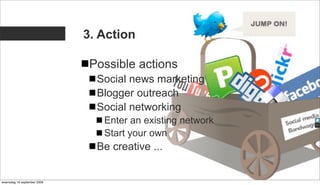 3. Action

                              Possible actions
                               Social news marketing
                               Blogger outreach
                               Social networking
                                Enter an existing network
                                Start your own
                               Be creative ...


woensdag 16 september 2009
 