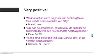 Very positive!

                              “Maar naast de pizza en pasta was het hoogtepunt
                              toch wel de avant-première van Billy.”
                                Bram Loquet
                              “Thx aan de organisatie, en aan Billy, de sponsor die
                              Sinterklaasgewijs een heleboel geld heeft uitgedeeld.”
                                Pieter De Wit
                              “Ik heb 100€ gekregen van Billy. Dank u, Billy. Ik zal
                              het heel goed uitgeven.”
                                Kathleen. 22. Leuven


woensdag 16 september 2009
 