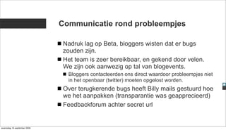 Communicatie rond probleempjes

                              Nadruk lag op Beta, bloggers wisten dat er bugs
                              zouden zijn.
                              Het team is zeer bereikbaar, en gekend door velen.
                              We zijn ook aanwezig op tal van blogevents.
                               Bloggers contacteerden ons direct waardoor probleempjes niet
                               in het openbaar (twitter) moeten opgelost worden.
                              Over terugkerende bugs heeft Billy mails gestuurd hoe
                              we het aanpakken (transparantie was geapprecieerd)
                              Feedbackforum achter secret url


woensdag 16 september 2009
 