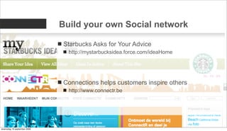 Build your own Social network

                             Starbucks Asks for Your Advice
                               http://mystarbucksidea.force.com/ideaHome




                             Connections helps customers inspire others
                               http://www.connectr.be




woensdag 16 september 2009
 