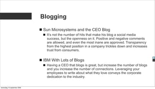 Blogging

                             Sun Microsystems and the CEO Blog
                               It’s not the number of hits that make his blog a social media
                               success, but the openness on it. Positive and negative comments
                               are allowed, and even the most inane are approved. Transparency
                               from the highest position in a company trickles down and increases
                               trust from consumers.


                             IBM With Lots of Blogs
                               Having a CEO that blogs is great, but increase the number of blogs
                               and you increase the number of connections. Leveraging your
                               employees to write about what they love conveys the corporate
                               dedication to the industry.


woensdag 16 september 2009
 