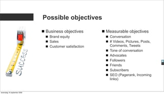 Possible objectives

                              Business objectives      Measurable objectives
                               Brand equity             Conversation
                               Sales                    # Videos, Pictures, Posts,
                               Customer satisfaction    Comments, Tweets
                                                        Tone of conversation
                                                        Advocates
                                                        Followers
                                                        Friends
                                                        Subscribers
                                                        SEO (Pagerank, Incoming
                                                        links)


woensdag 16 september 2009
 