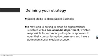 Defining your strategy

                              Social Media is about Social Business

                              It may lead to putting in place an organizational
                              structure with a social media department, which is
                              responsible for a company’s long term approach to
                              open their companies up to consumers and have a
                              permanent social media presence.




woensdag 16 september 2009
 