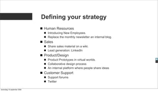 Defining your strategy
                              Human Resources
                                Introducing New Employees.
                                Replace the monthly newsletter an internal blog.
                              Sales
                                Share sales material on a wiki.
                                Lead generation: LinkedIn
                              Product/Design
                                Product Prototypes in virtual worlds.
                                Collaborative design process
                                An internal platform where people share ideas
                              Customer Support
                                Support forums
                                Twitter

woensdag 16 september 2009
 
