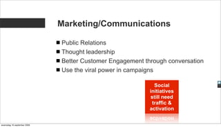 Marketing/Communications

                             Public Relations
                             Thought leadership
                             Better Customer Engagement through conversation
                             Use the viral power in campaigns

                                                             Social
                                                          initiatives
                                                           still need
                                                            traffic &
                                                          activation


woensdag 16 september 2009
 