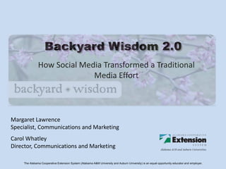 Backyard Wisdom 2.0
              How Social Media Transformed a Traditional
                            Media Effort



Margaret Lawrence
Specialist, Communications and Marketing
Carol Whatley
Director, Communications and Marketing

    The Alabama Cooperative Extension System (Alabama A&M University and Auburn University) is an equal opportunity educator and employer.
 