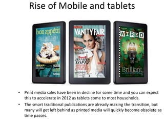 Rise of Mobile and tablets




• Print media sales have been in decline for some time and you can expect
  this to accelerate in 2012 as tablets come to most households.
• The smart traditional publications are already making the transition, but
  many will get left behind as printed media will quickly become obsolete as
  time passes.
 